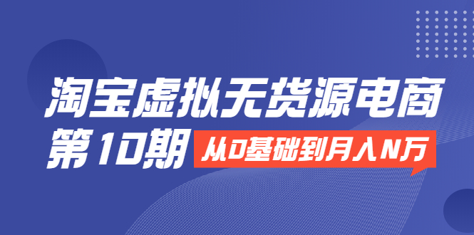 淘宝虚拟无货源电商第10期：从0基础到月入N万，全程实操，可批量操作-久久资源库