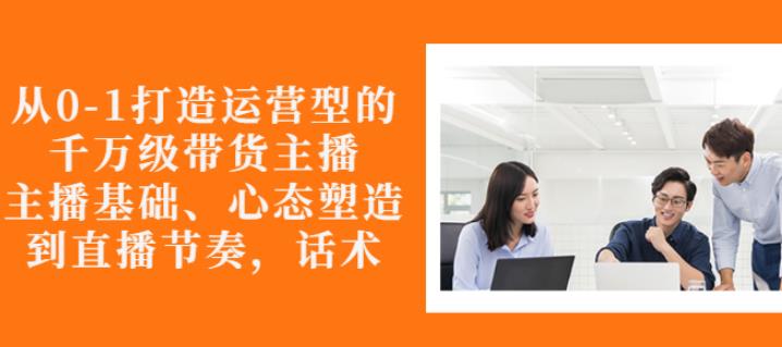 从0-1打造运营型的带货主播：主播基础、心态塑造，能力培养到直播节奏，话术进行全面讲-久久资源库