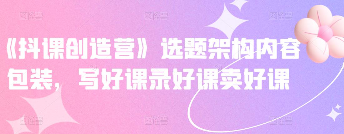 《抖课创造营》选题架构内容包装，写好课录好课卖好课-久久资源库