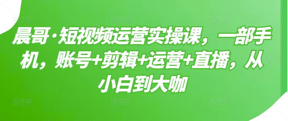 晨哥·短视频运营实操课，一部手机，账号+剪辑+运营+直播，从小白到大咖-久久资源库