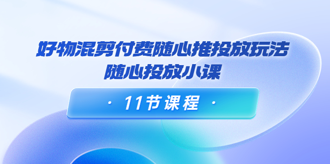 好物混剪付费随心推投放玩法，随心投放小课（11节课程）-久久资源库