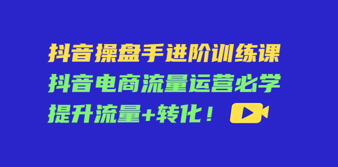 抖音操盘手进阶训练课：抖音电商流量运营必学，提升流量+转化-久久资源库
