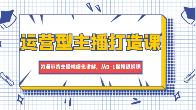 运营型主播打造课，资深带货主播精细化讲解，从0-1保姆级授课-久久资源库