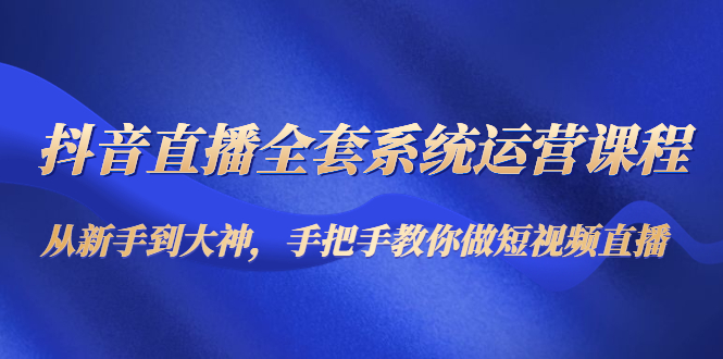 抖音直播全套系统运营课程：从新手到大神，手把手教你做直播短视频-久久资源库