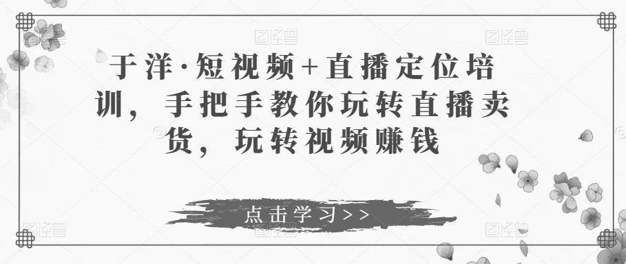 于洋·短视频+直播定位培训，手把手教你玩转直播卖货，玩转视频赚钱-久久资源库
