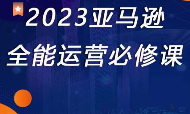 2023亚马逊全能运营必修课，全面认识亚马逊平台+精品化选品+CPC广告的极致打法-久久资源库