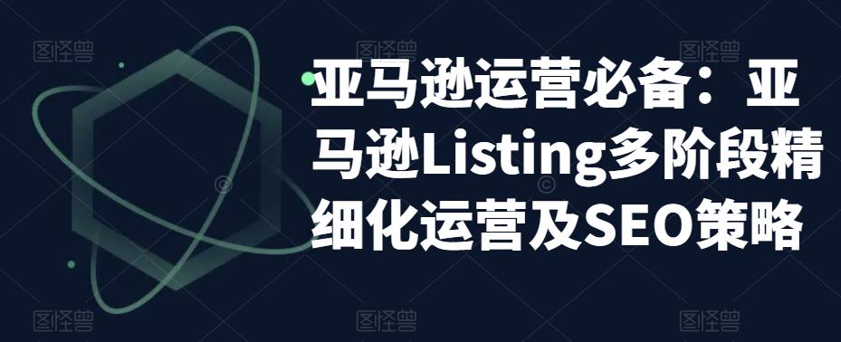 亚马逊运营必备：亚马逊Listing多阶段精细化运营及SEO策略-久久资源库