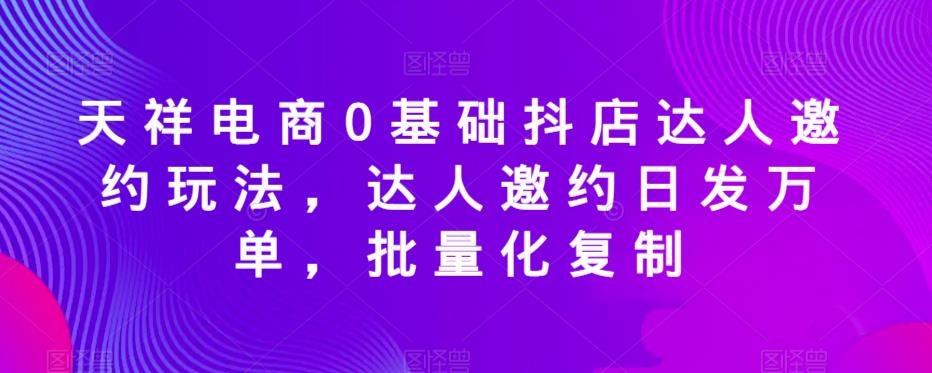 天祥电商0基础抖店达人邀约玩法，达人邀约日发万单，批量化复制-久久资源库
