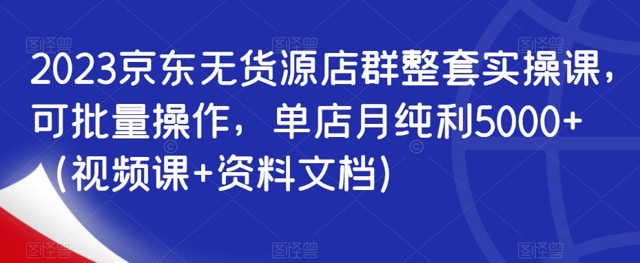 2023京东无货源店群整套实操课，可批量操作，单店月纯利5000+（视频课+资料文档）-久久资源库