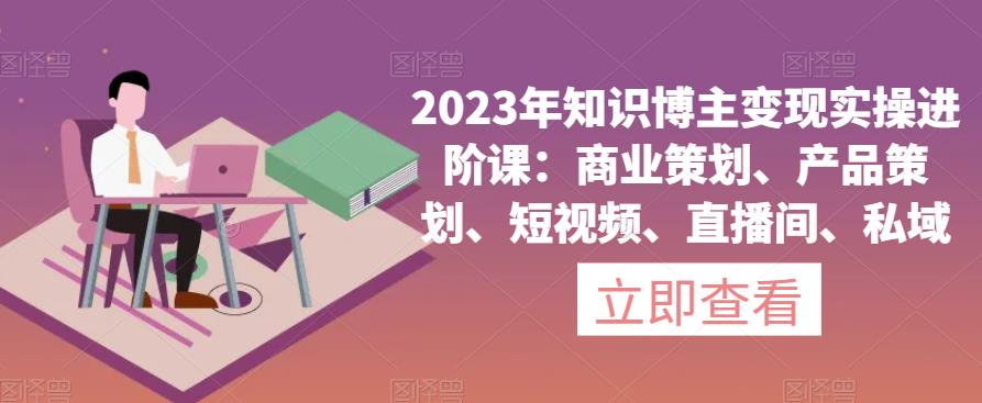 2023年知识博主变现实操进阶课：商业策划、产品策划、短视频、直播间、私域-久久资源库