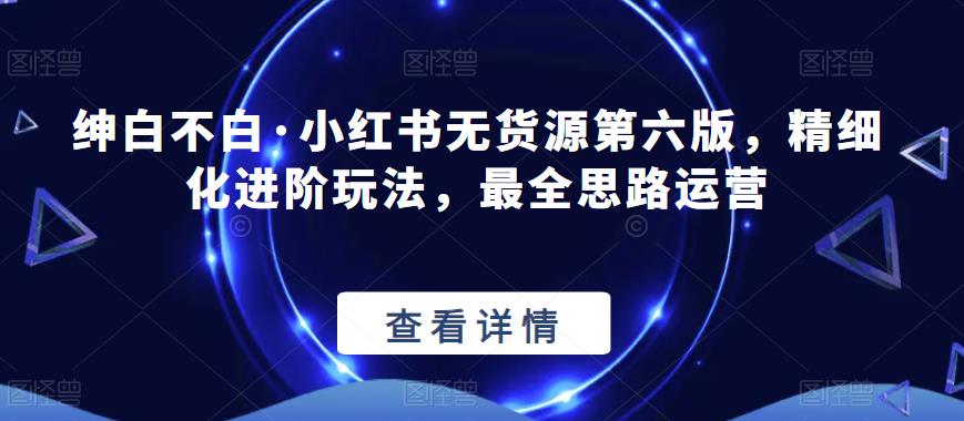 绅白不白·小红书无货源第六版，精细化进阶玩法，最全思路运营-久久资源库