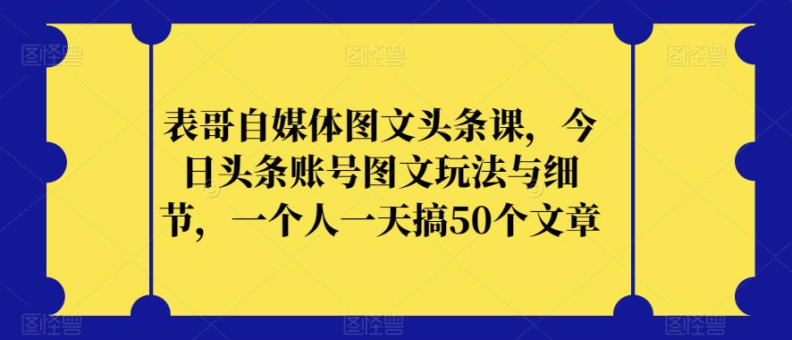表哥自媒体图文头条课，今日头条账号图文玩法与细节，一个人一天搞50个文章-久久资源库