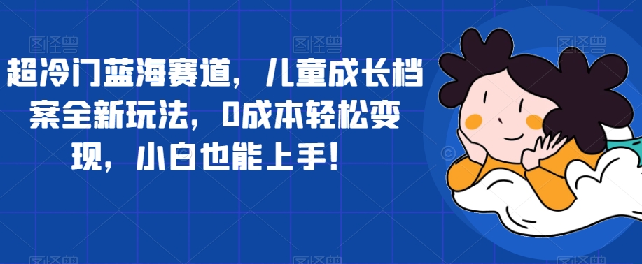 超冷门蓝海赛道，儿童成长档案全新玩法，0成本轻松变现，小白也能上手【揭秘】-久久资源库