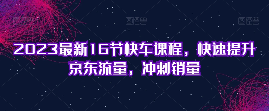 2023最新16节快车课程，快速提升京东流量，冲刺销量-久久资源库