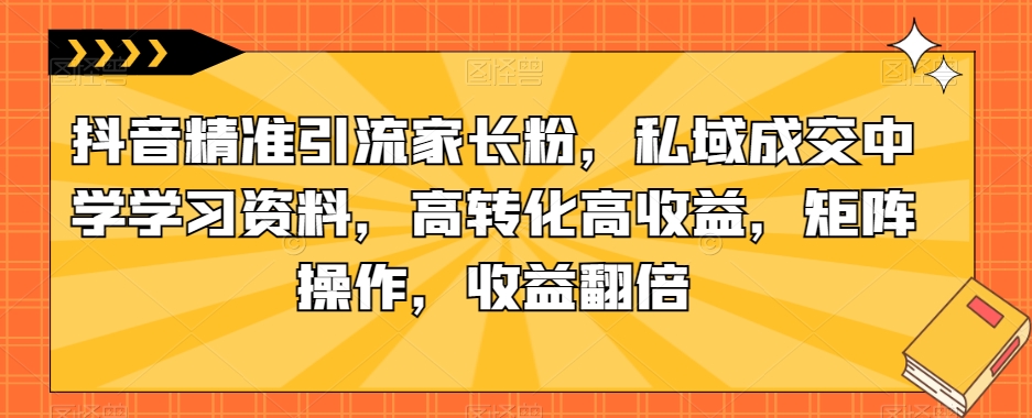 抖音精准引流家长粉，私域成交中学学习资料，高转化高收益，矩阵操作，收益翻倍【揭秘】-久久资源库