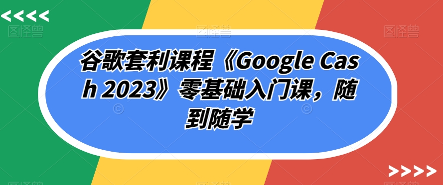 谷歌套利课程《Google Cash 2023》零基础入门课，随到随学-久久资源库