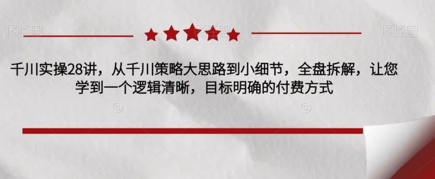 千川实操28讲，从千川策略大思路到小细节，全盘拆解，让您学到一个逻辑清晰，目标明确的付费方式-久久资源库