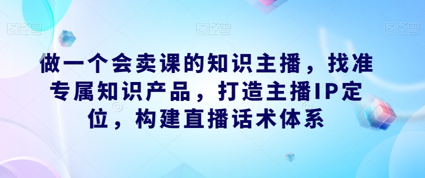 做一个会卖课的知识主播，找准专属知识产品，打造主播IP定位，构建直播话术体系-久久资源库