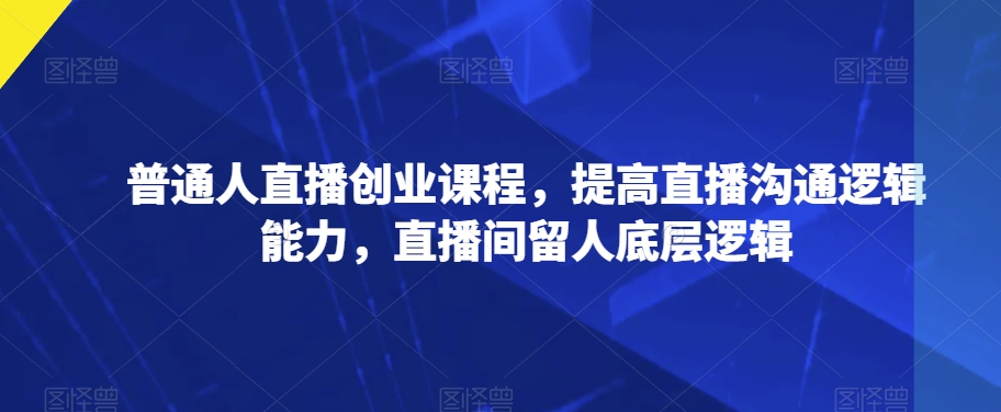 普通人直播创业课程，提高直播沟通逻辑能力，直播间留人底层逻辑-久久资源库
