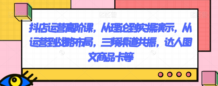抖店运营高阶课，从理论到实操演示，从运营到战略布局，三频渠道共振，达人图文商品卡等-久久资源库