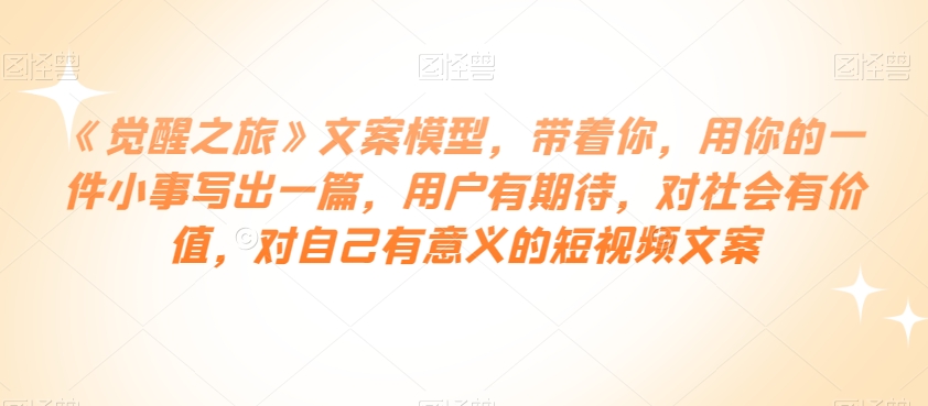 《觉醒之旅》文案模型，带着你，用你的一件小事写出一篇，用户有期待，对社会有价值，对自己有意义的短视频文案-久久资源库