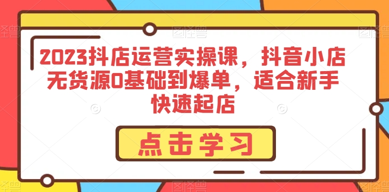 2023抖店运营实操课，抖音小店无货源0基础到爆单，适合新手快速起店-久久资源库