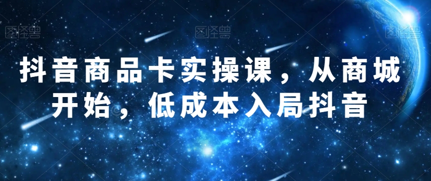 抖音商品卡实操课，从商城开始，低成本入局抖音-久久资源库