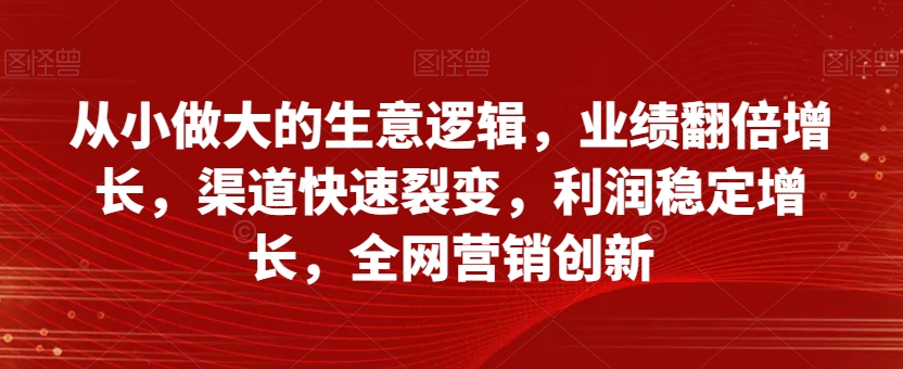 从小做大的生意逻辑，业绩翻倍增长，渠道快速裂变，利润稳定增长，全网营销创新-久久资源库