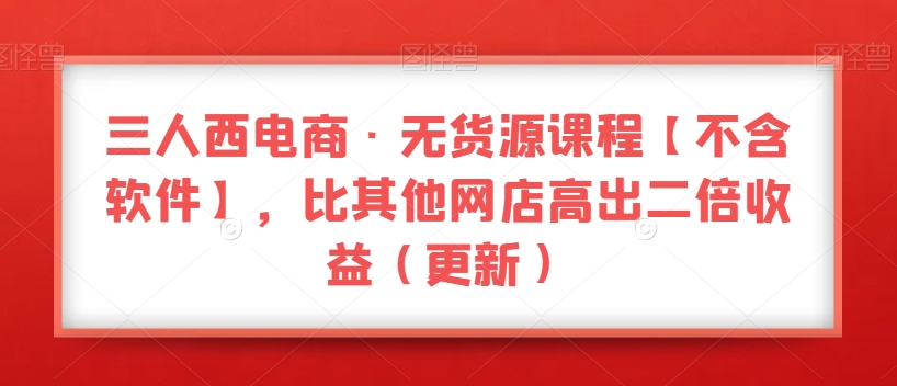 三人西电商·无货源课程【不含软件】，比其他网店高出二倍收益（更新）-久久资源库