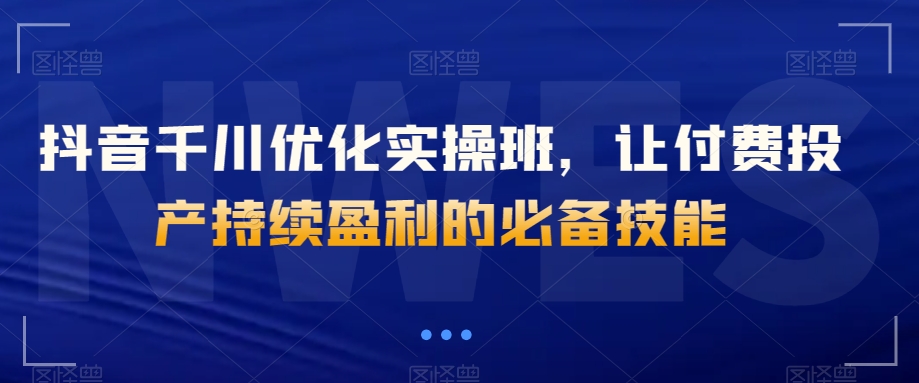 抖音千川优化实操班，让付费投产持续盈利的必备技能-久久资源库