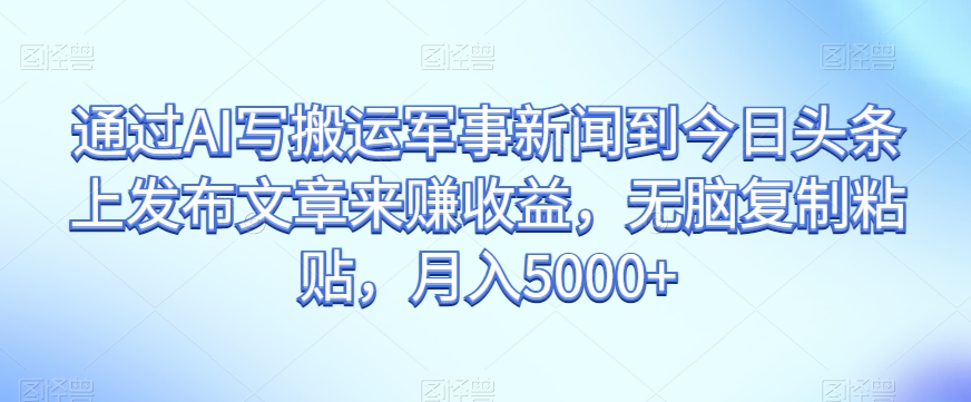 通过AI写搬运军事新闻到今日头条上发布文章来赚收益，无脑复制粘贴，月入5000+【揭秘】-久久资源库