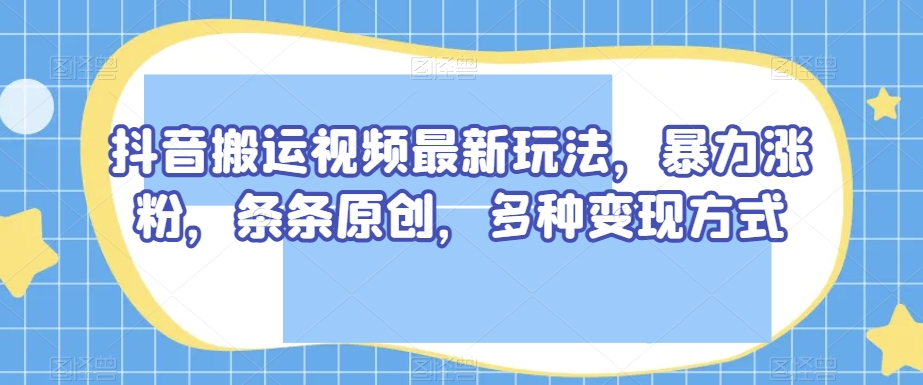 抖音搬运视频最新玩法，暴力涨粉，条条原创，多种变现方式【揭秘】-久久资源库