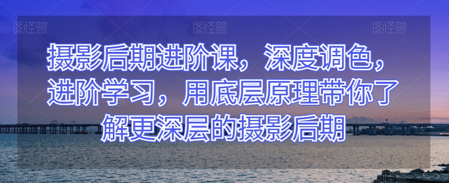 摄影后期进阶课，深度调色，进阶学习，用底层原理带你了解更深层的摄影后期-久久资源库