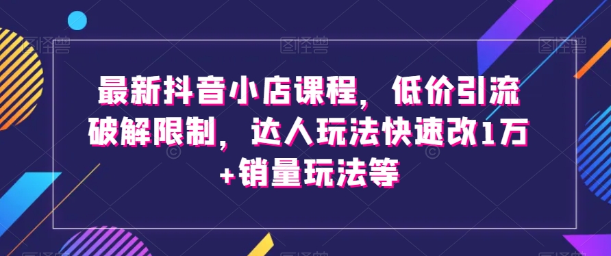 最新抖音小店课程，低价引流破解限制，达人玩法快速改1万+销量玩法等-久久资源库