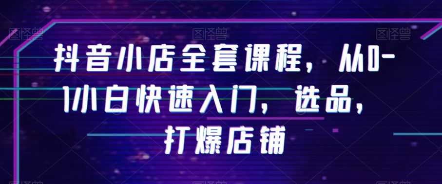 抖音小店全套课程，从0-1小白快速入门，选品，打爆店铺-久久资源库