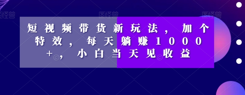 短视频带货新玩法，加个特效，每天躺赚1000+，小白当天见收益【揭秘】-久久资源库