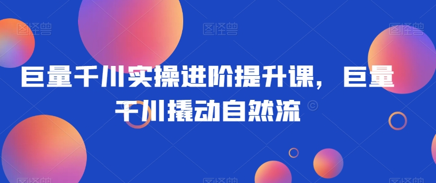 巨量千川实操进阶提升课，巨量干川撬动自然流-久久资源库