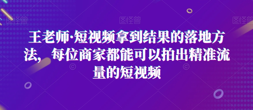 王老师·短视频拿到结果的落地方法，每位商家都能可以拍出精准流量的短视频-久久资源库