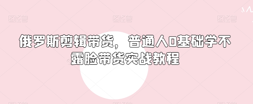 俄罗斯产品剪辑带货，普通人0基础学不露脸带货实战教程-久久资源库
