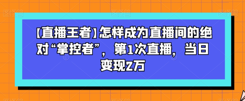 【直播王者】怎样成为直播间的绝对“掌控者”，第1次直播，当日变现2万-久久资源库