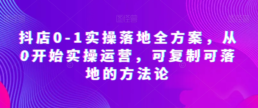 抖店0-1实操落地全方案，从0开始实操运营，可复制可落地的方法论-久久资源库