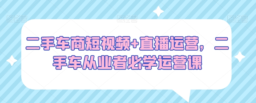 二手车商短视频+直播运营，二手车从业者必学运营课-久久资源库