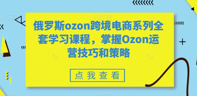 俄罗斯ozon跨境电商系列全套学习课程，掌握Ozon运营技巧和策略-久久资源库