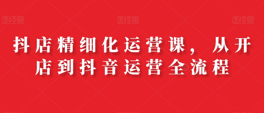 抖店精细化运营课，从开店到抖音运营全流程-久久资源库
