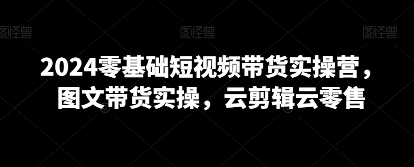 2024零基础短视频带货实操营，图文带货实操，云剪辑云零售-久久资源库