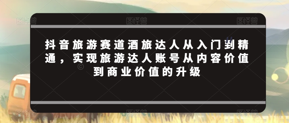 抖音旅游赛道酒旅达人从入门到精通，实现旅游达人账号从内容价值到商业价值的升级-久久资源库