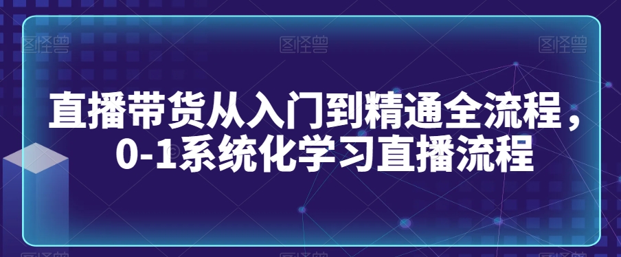 直播带货从入门到精通全流程，0-1系统化学习直播流程-久久资源库