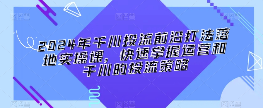2024年千川投流前沿打法落地实操课，快速掌握运营和千川的投流策略-久久资源库