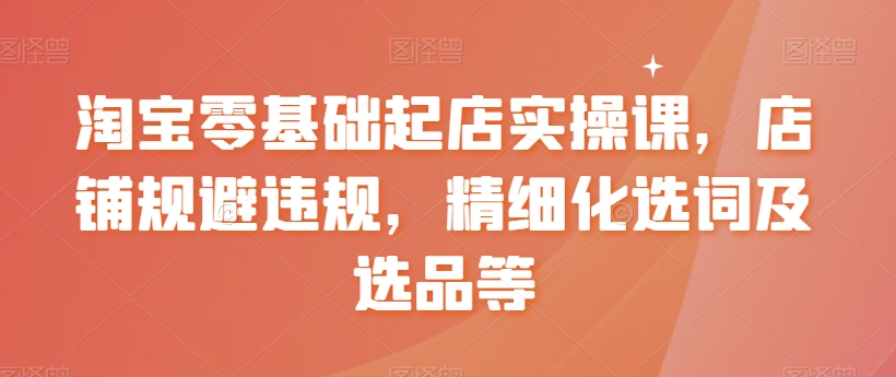 淘宝零基础起店实操课，店铺规避违规，精细化选词及选品等-久久资源库