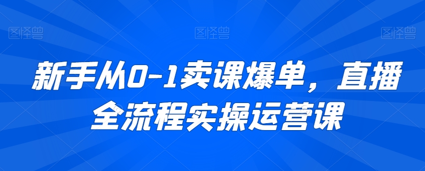 新手从0-1卖课爆单，直播全流程实操运营课-久久资源库
